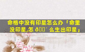 命格中没有印星怎么办「命里没印星,怎 🐴 么生出印星」